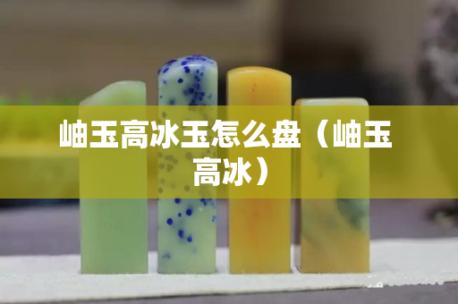 岫玉高冰玉怎么盤（岫玉 高冰）