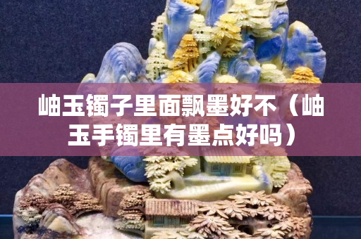 岫玉鐲子里面飄墨好不（岫玉手鐲里有墨點(diǎn)好嗎）