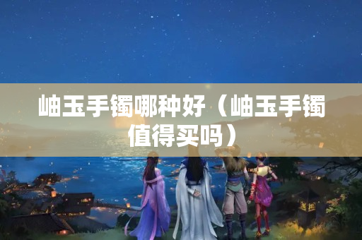 岫玉手鐲哪種好（岫玉手鐲值得買嗎）
