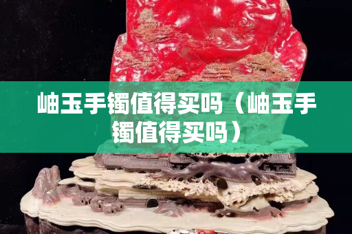 岫玉手鐲值得買嗎（岫玉手鐲值得買嗎）