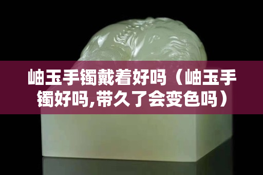岫玉手鐲戴著好嗎（岫玉手鐲好嗎,帶久了會變色嗎）