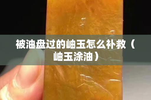 被油盤過的岫玉怎么補救（岫玉涂油）