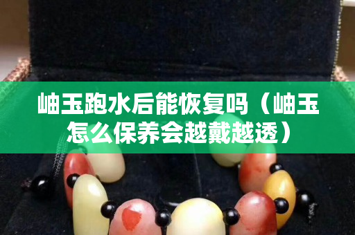 岫玉跑水后能恢復(fù)嗎（岫玉怎么保養(yǎng)會(huì)越戴越透）
