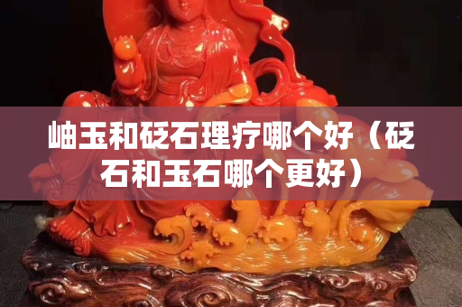 岫玉和砭石理療哪個好（砭石和玉石哪個更好）