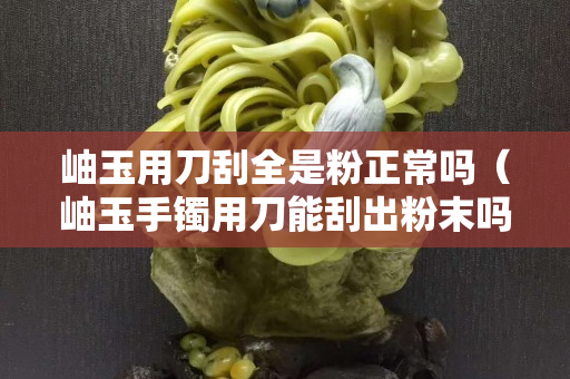 岫玉用刀刮全是粉正常嗎（岫玉手鐲用刀能刮出粉末嗎）