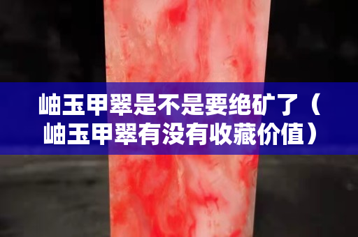 岫玉甲翠是不是要絕礦了（岫玉甲翠有沒有收藏價(jià)值）