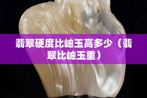 翡翠硬度比岫玉高多少（翡翠比岫玉重）