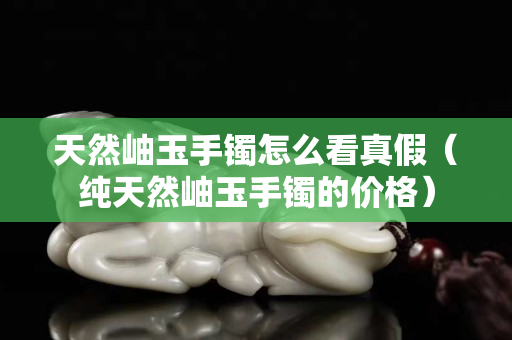 天然岫玉手鐲怎么看真假（純天然岫玉手鐲的價格）