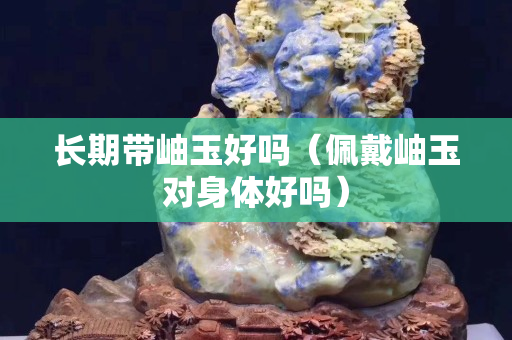 長期帶岫玉好嗎（佩戴岫玉對身體好嗎）