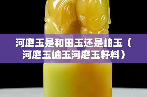 河磨玉是和田玉還是岫玉（河磨玉岫玉河磨玉籽料）