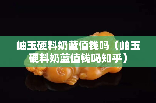 岫玉硬料奶藍值錢嗎（岫玉硬料奶藍值錢嗎知乎）