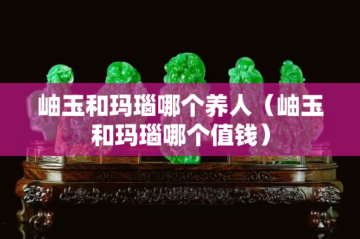 岫玉和瑪瑙哪個養人（岫玉和瑪瑙哪個值錢）