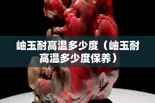 岫玉耐高溫多少度（岫玉耐高溫多少度保養(yǎng)）