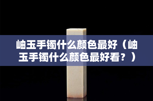岫玉手鐲什么顏色最好（岫玉手鐲什么顏色最好看？）