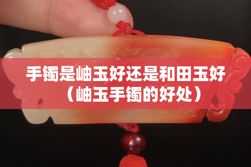 手鐲是岫玉好還是和田玉好（岫玉手鐲的好處）
