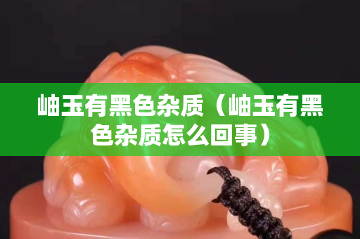 岫玉有黑色雜質（岫玉有黑色雜質怎么回事）