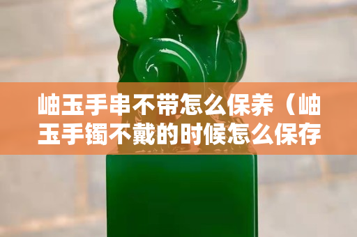 岫玉手串不帶怎么保養（岫玉手鐲不戴的時候怎么保存）