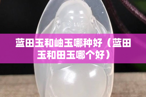 藍田玉和岫玉哪種好（藍田玉和田玉哪個好）