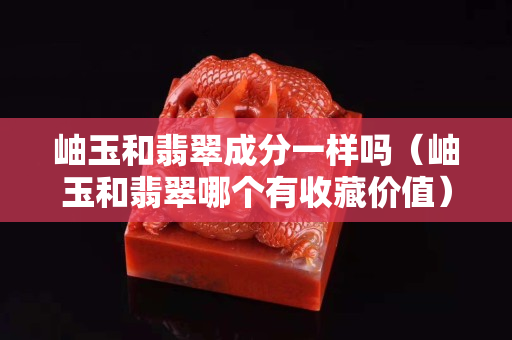 岫玉和翡翠成分一樣嗎（岫玉和翡翠哪個有收藏價值）
