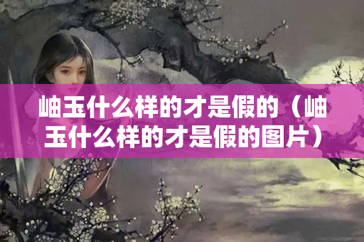 岫玉什么樣的才是假的（岫玉什么樣的才是假的圖片）