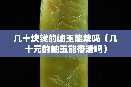 幾十塊錢的岫玉能戴嗎（幾十元的岫玉能帶活嗎）