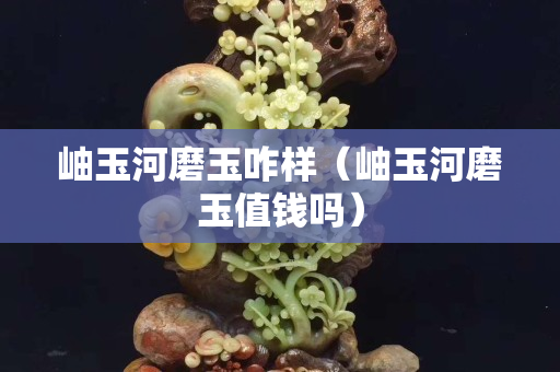 岫玉河磨玉咋樣（岫玉河磨玉值錢嗎）
