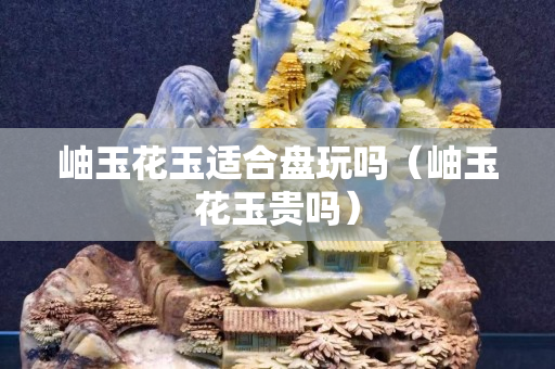 岫玉花玉適合盤玩嗎（岫玉花玉貴嗎）
