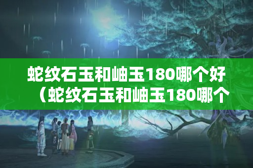蛇紋石玉和岫玉180哪個好（蛇紋石玉和岫玉180哪個好些）