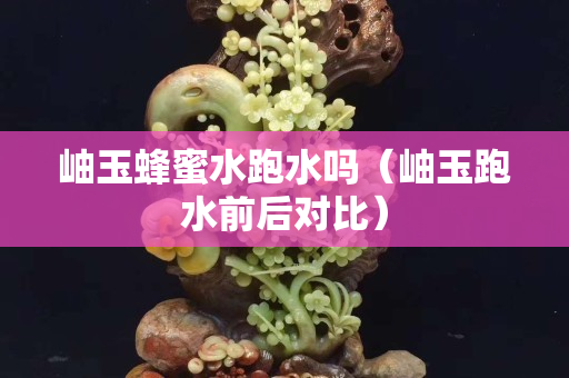 岫玉蜂蜜水跑水嗎（岫玉跑水前后對比）