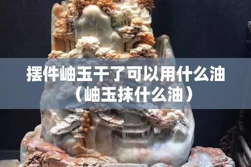 擺件岫玉干了可以用什么油（岫玉抹什么油）