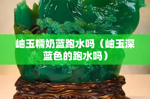 岫玉糯奶藍跑水嗎（岫玉深藍色的跑水嗎）