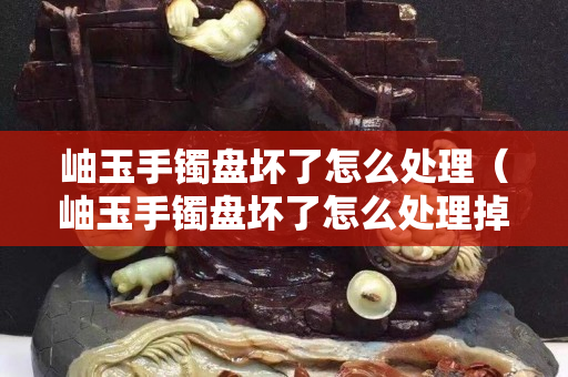 岫玉手鐲盤壞了怎么處理（岫玉手鐲盤壞了怎么處理掉）