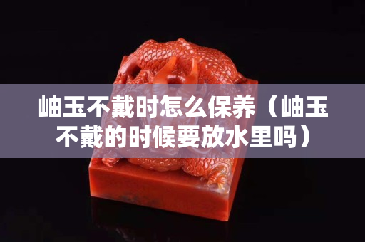 岫玉不戴時怎么保養（岫玉不戴的時候要放水里嗎）