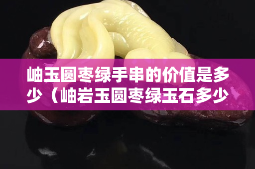 岫玉圓棗綠手串的價(jià)值是多少（岫巖玉圓棗綠玉石多少錢）