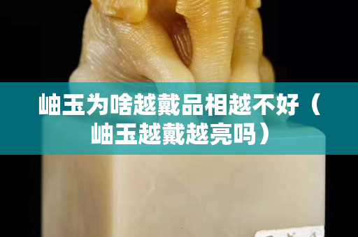 岫玉為啥越戴品相越不好（岫玉越戴越亮嗎）