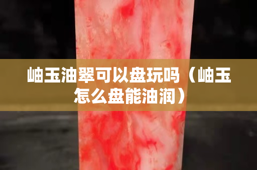 岫玉油翠可以盤玩嗎（岫玉怎么盤能油潤）