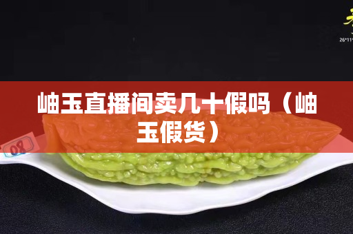 岫玉直播間賣(mài)幾十假嗎（岫玉假貨）