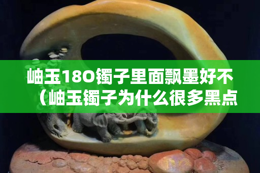 岫玉18O鐲子里面飄墨好不（岫玉鐲子為什么很多黑點）