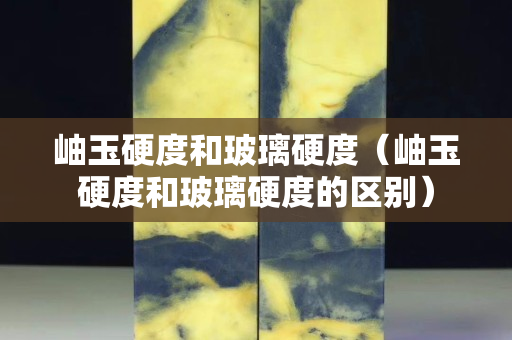 岫玉硬度和玻璃硬度（岫玉硬度和玻璃硬度的區(qū)別）