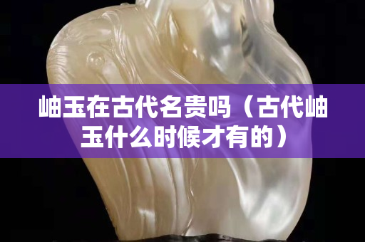 岫玉在古代名貴嗎（古代岫玉什么時候才有的）