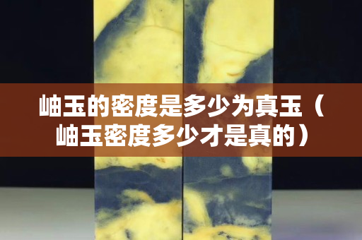 岫玉的密度是多少為真玉（岫玉密度多少才是真的）
