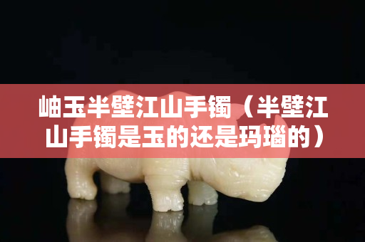 岫玉半壁江山手鐲（半壁江山手鐲是玉的還是瑪瑙的）