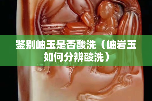 鑒別岫玉是否酸洗（岫巖玉如何分辨酸洗）