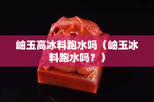 岫玉高冰料跑水嗎（岫玉冰料跑水嗎？）