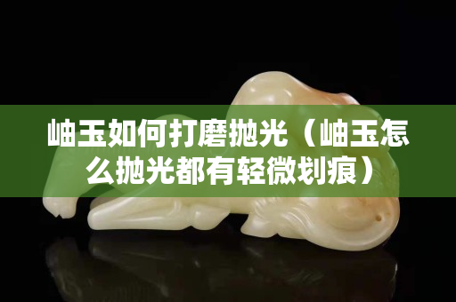 岫玉如何打磨拋光（岫玉怎么拋光都有輕微劃痕）