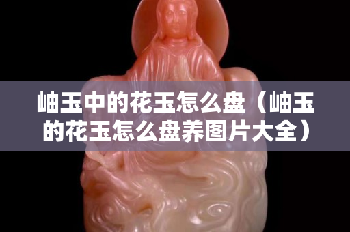 岫玉中的花玉怎么盤（岫玉的花玉怎么盤養圖片大全）