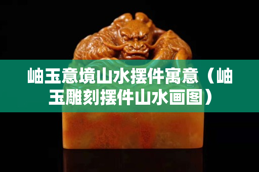 岫玉意境山水擺件寓意（岫玉雕刻擺件山水畫圖）