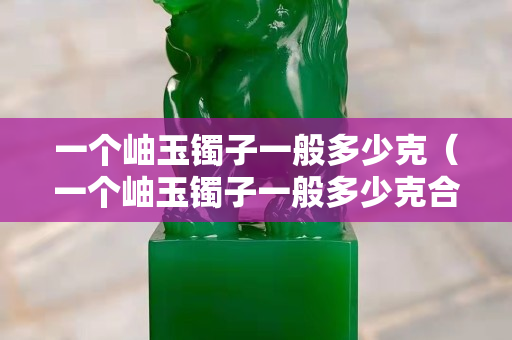 一個岫玉鐲子一般多少克（一個岫玉鐲子一般多少克合適）