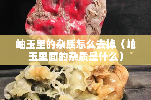 岫玉里的雜質(zhì)怎么去掉（岫玉里面的雜質(zhì)是什么）