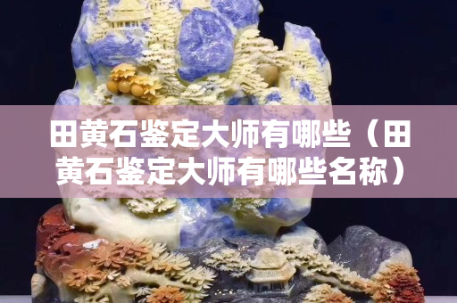 田黃石鑒定大師有哪些（田黃石鑒定大師有哪些名稱）